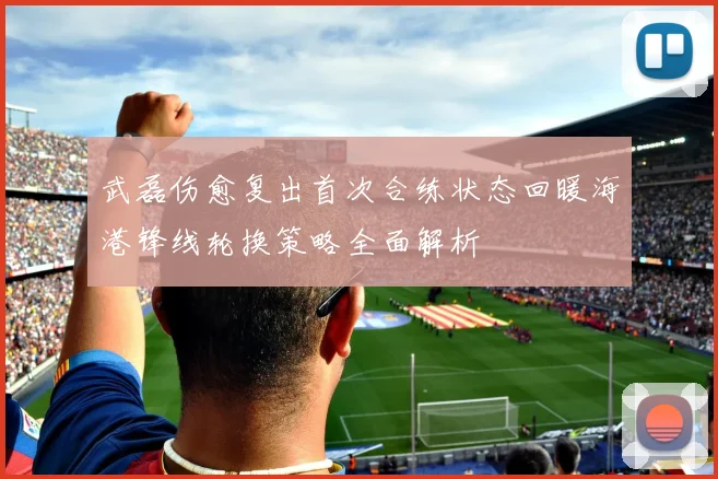 武磊伤愈复出首次合练状态回暖海港锋线轮换策略全面解析