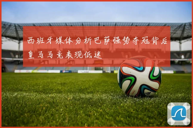 西班牙媒体分析巴萨强势夺冠背后皇马马竞表现低迷