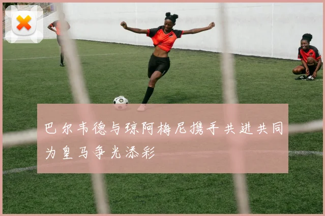巴尔韦德与琼阿梅尼携手共进共同为皇马争光添彩