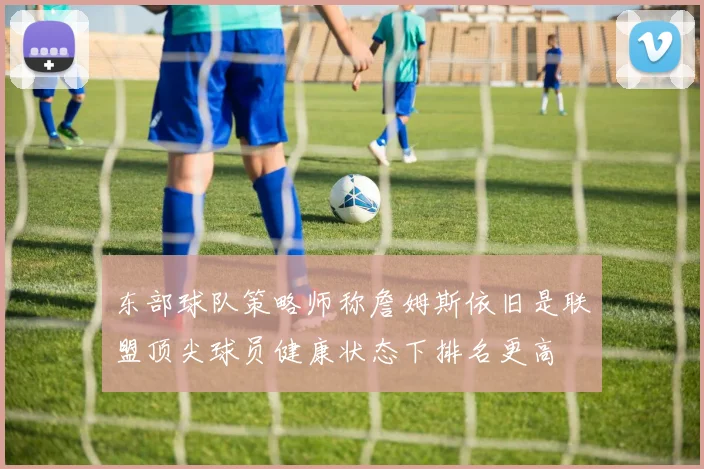 东部球队策略师称詹姆斯依旧是联盟顶尖球员健康状态下排名更高