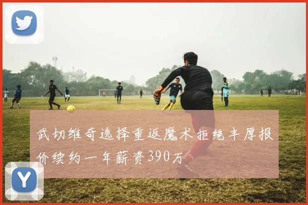 武切维奇选择重返魔术拒绝丰厚报价续约一年薪资390万