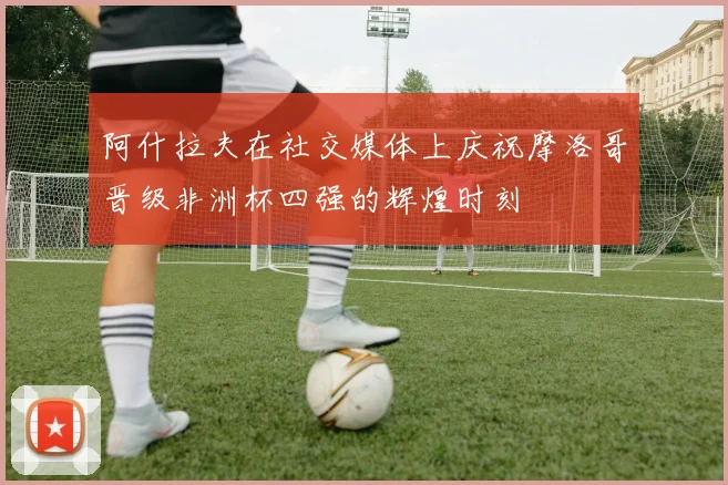 阿什拉夫在社交媒体上庆祝摩洛哥晋级非洲杯四强的辉煌时刻