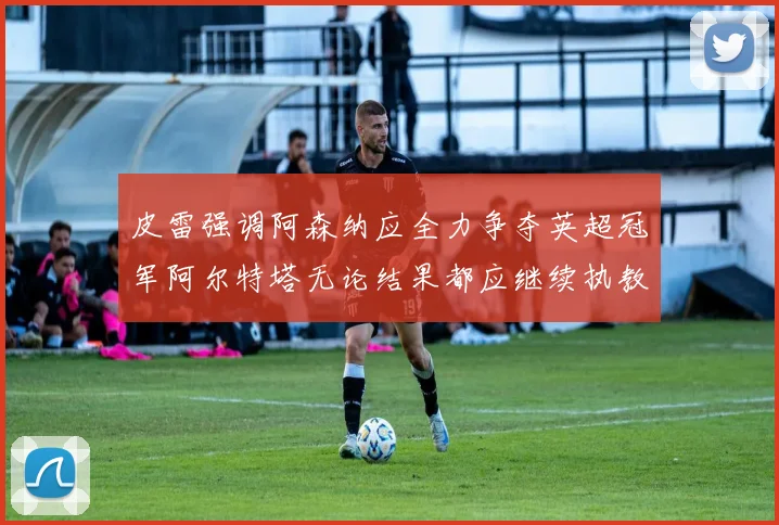 皮雷强调阿森纳应全力争夺英超冠军阿尔特塔无论结果都应继续执教