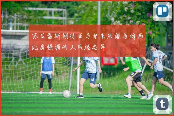 苏亚雷斯期待亚马尔未来能与梅西比肩强调两人风格各异