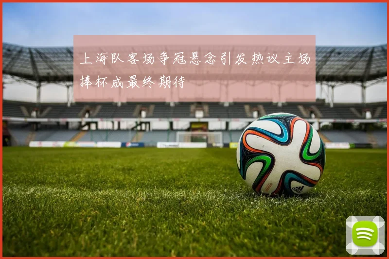 上海队客场争冠悬念引发热议主场捧杯成最终期待