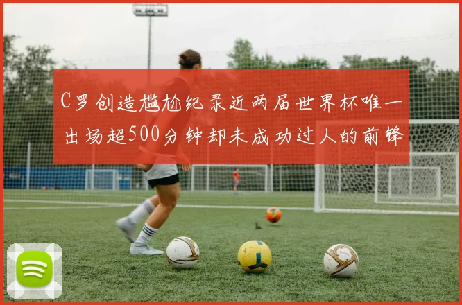 C罗创造尴尬纪录近两届世界杯唯一出场超500分钟却未成功过人的前锋