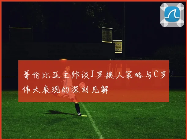 哥伦比亚主帅谈J罗换人策略与C罗伟大表现的深刻见解