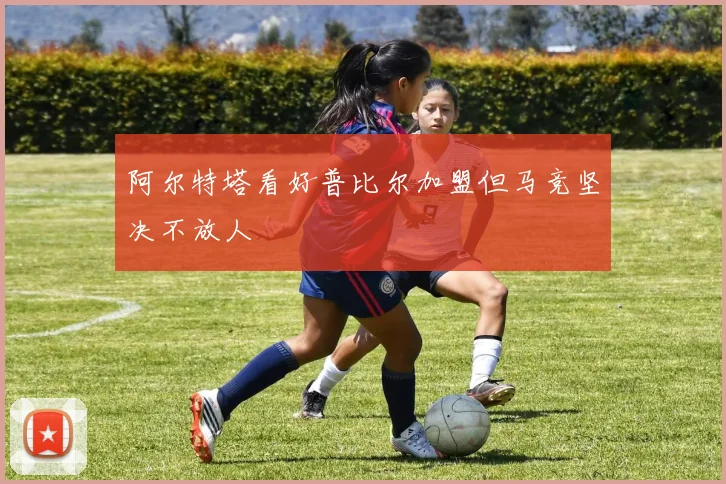 阿尔特塔看好普比尔加盟但马竞坚决不放人
