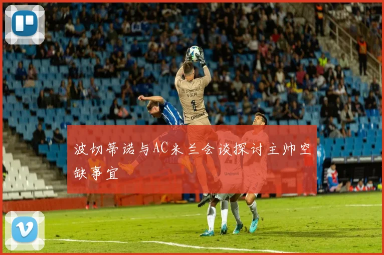 波切蒂诺与AC米兰会谈探讨主帅空缺事宜