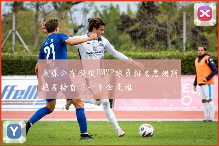 美媒公布现役FMVP球员排名詹姆斯稳居榜首下一个会是谁
