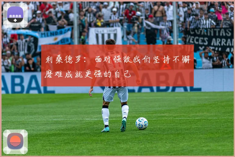 利桑德罗：面对强敌我们坚持不懈磨难成就更强的自己