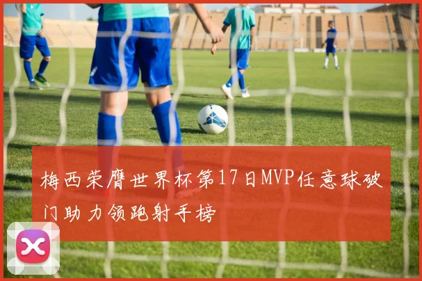 梅西荣膺世界杯第17日MVP任意球破门助力领跑射手榜