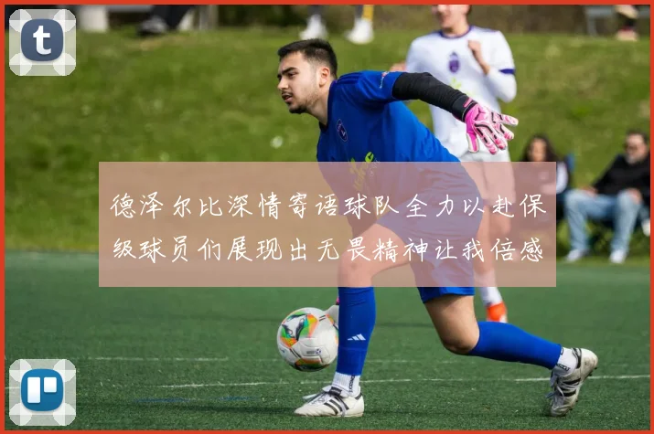德泽尔比深情寄语球队全力以赴保级球员们展现出无畏精神让我倍感自豪