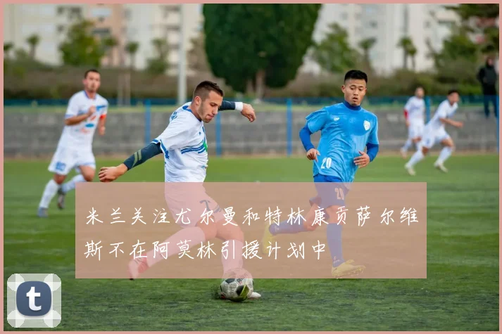 米兰关注尤尔曼和特林康贡萨尔维斯不在阿莫林引援计划中