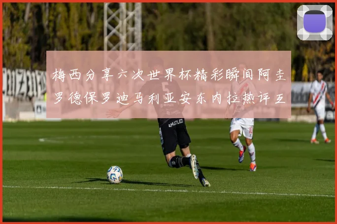 梅西分享六次世界杯精彩瞬间阿圭罗德保罗迪马利亚安东内拉热评互动