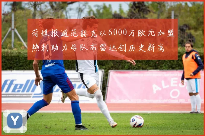 荷媒报道范赫克以6000万欧元加盟热刺助力母队布雷达创历史新高