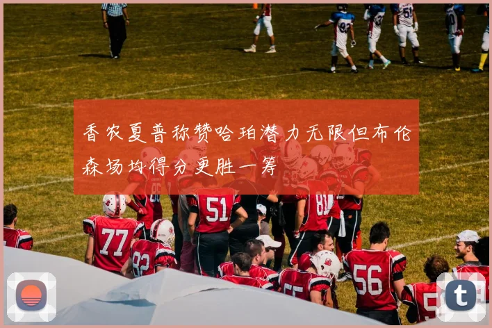 香农夏普称赞哈珀潜力无限但布伦森场均得分更胜一筹