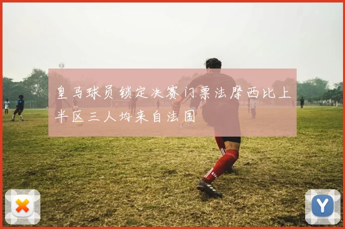 皇马球员锁定决赛门票法摩西比上半区三人均来自法国