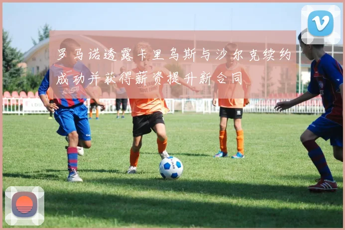 罗马诺透露卡里乌斯与沙尔克续约成功并获得薪资提升新合同