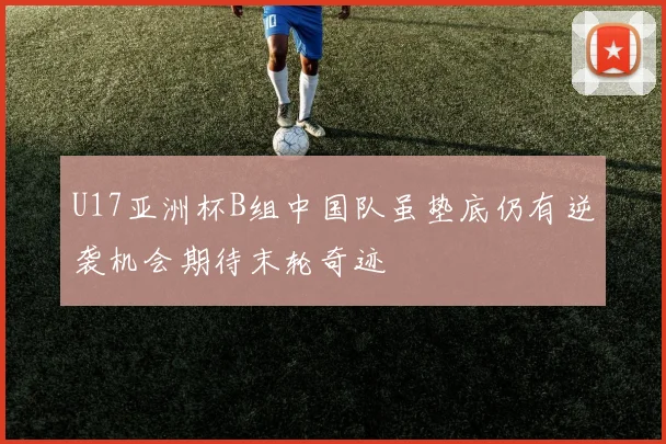 U17亚洲杯B组中国队虽垫底仍有逆袭机会期待末轮奇迹
