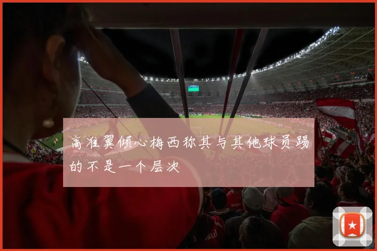 高准翼倾心梅西称其与其他球员踢的不是一个层次