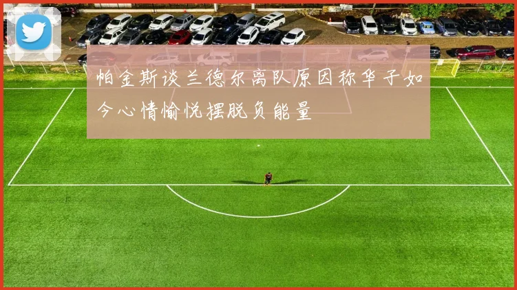 帕金斯谈兰德尔离队原因称华子如今心情愉悦摆脱负能量