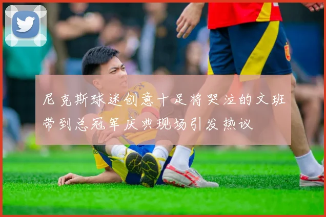 尼克斯球迷创意十足将哭泣的文班带到总冠军庆典现场引发热议
